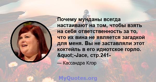 Почему мунданы всегда настаивают на том, чтобы взять на себя ответственность за то, что их вина не является загадкой для меня. Вы не заставляли этот коктейль в его идиотское горло. "-Jace, стр.241-