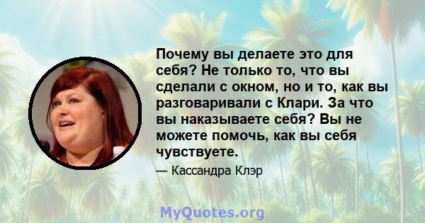 Почему вы делаете это для себя? Не только то, что вы сделали с окном, но и то, как вы разговаривали с Клари. За что вы наказываете себя? Вы не можете помочь, как вы себя чувствуете.