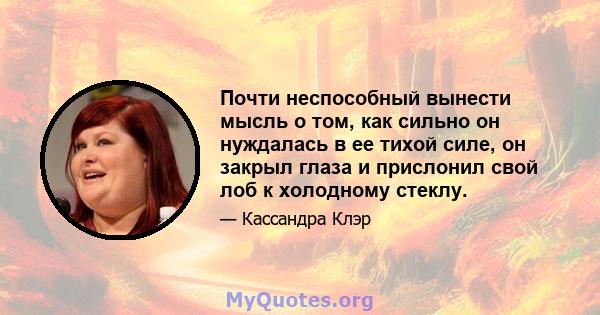 Почти неспособный вынести мысль о том, как сильно он нуждалась в ее тихой силе, он закрыл глаза и прислонил свой лоб к холодному стеклу.