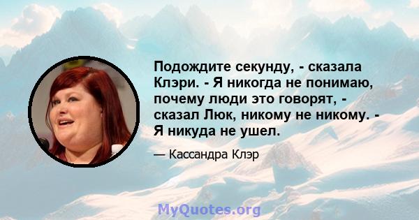 Подождите секунду, - сказала Клэри. - Я никогда не понимаю, почему люди это говорят, - сказал Люк, никому не никому. - Я никуда не ушел.