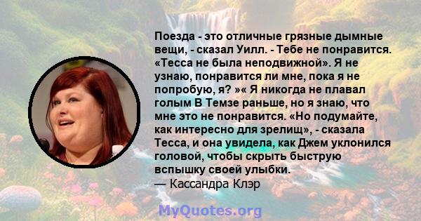 Поезда - это отличные грязные дымные вещи, - сказал Уилл. - Тебе не понравится. «Тесса не была неподвижной». Я не узнаю, понравится ли мне, пока я не попробую, я? »« Я никогда не плавал голым В Темзе раньше, но я знаю,