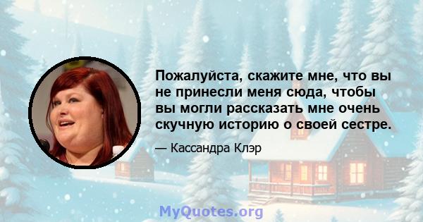 Пожалуйста, скажите мне, что вы не принесли меня сюда, чтобы вы могли рассказать мне очень скучную историю о своей сестре.