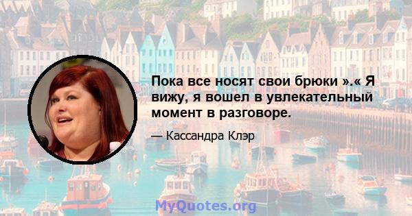 Пока все носят свои брюки ».« Я вижу, я вошел в увлекательный момент в разговоре.