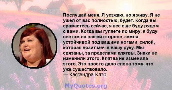 Послушай меня. Я уезжаю, но я живу. Я не ушел от вас полностью, будет. Когда вы сражаетесь сейчас, я все еще буду рядом с вами. Когда вы гуляете по миру, я буду светом на вашей стороне, земля устойчивой под вашими