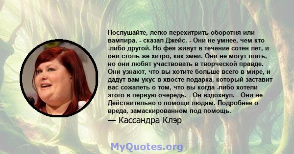 Послушайте, легко перехитрить оборотня или вампира, - сказал Джейс. - Они не умнее, чем кто -либо другой. Но фея живут в течение сотен лет, и они столь же хитро, как змеи. Они не могут лгать, но они любят участвовать в