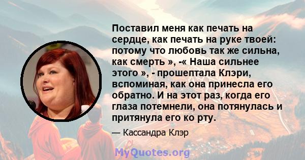 Поставил меня как печать на сердце, как печать на руке твоей: потому что любовь так же сильна, как смерть », -« Наша сильнее этого », - прошептала Клэри, вспоминая, как она принесла его обратно. И на этот раз, когда его 