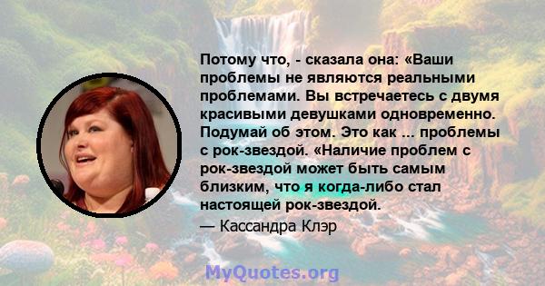 Потому что, - сказала она: «Ваши проблемы не являются реальными проблемами. Вы встречаетесь с двумя красивыми девушками одновременно. Подумай об этом. Это как ... проблемы с рок-звездой. «Наличие проблем с рок-звездой