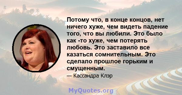 Потому что, в конце концов, нет ничего хуже, чем видеть падение того, что вы любили. Это было как -то хуже, чем потерять любовь. Это заставило все казаться сомнительным. Это сделало прошлое горьким и смущенным.