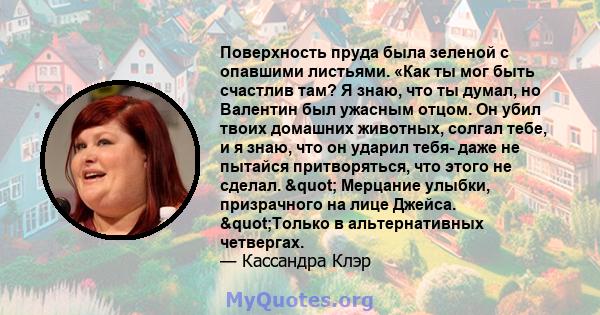 Поверхность пруда была зеленой с опавшими листьями. «Как ты мог быть счастлив там? Я знаю, что ты думал, но Валентин был ужасным отцом. Он убил твоих домашних животных, солгал тебе, и я знаю, что он ударил тебя- даже не 