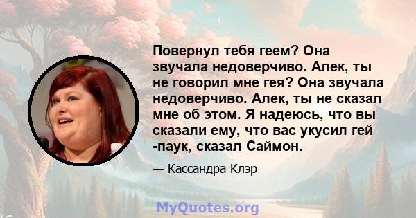 Повернул тебя геем? Она звучала недоверчиво. Алек, ты не говорил мне гея? Она звучала недоверчиво. Алек, ты не сказал мне об этом. Я надеюсь, что вы сказали ему, что вас укусил гей -паук, сказал Саймон.