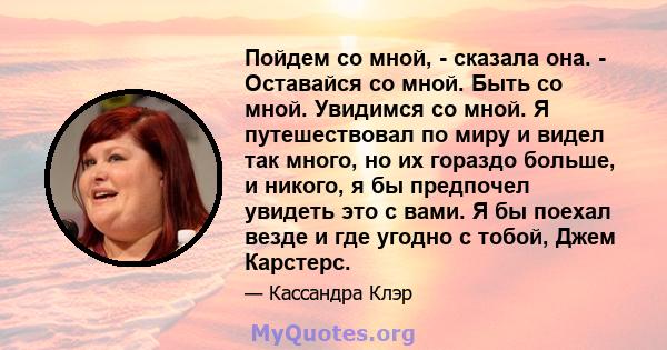 Пойдем со мной, - сказала она. - Оставайся со мной. Быть со мной. Увидимся со мной. Я путешествовал по миру и видел так много, но их гораздо больше, и никого, я бы предпочел увидеть это с вами. Я бы поехал везде и где