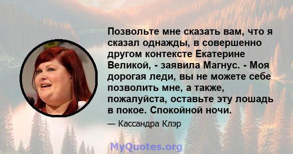 Позвольте мне сказать вам, что я сказал однажды, в совершенно другом контексте Екатерине Великой, - заявила Магнус. - Моя дорогая леди, вы не можете себе позволить мне, а также, пожалуйста, оставьте эту лошадь в покое.