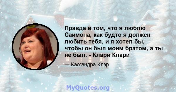 Правда в том, что я люблю Саймона, как будто я должен любить тебя, и я хотел бы, чтобы он был моим братом, а ты не был. - Клари Клари