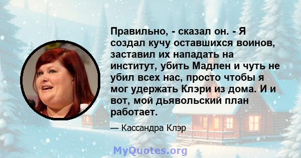 Правильно, - сказал он. - Я создал кучу оставшихся воинов, заставил их нападать на институт, убить Мадлен и чуть не убил всех нас, просто чтобы я мог удержать Клэри из дома. И и вот, мой дьявольский план работает.