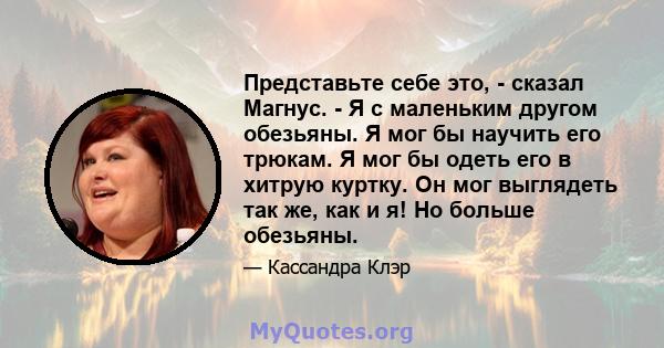 Представьте себе это, - сказал Магнус. - Я с маленьким другом обезьяны. Я мог бы научить его трюкам. Я мог бы одеть его в хитрую куртку. Он мог выглядеть так же, как и я! Но больше обезьяны.