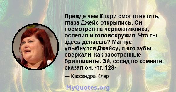 Прежде чем Клари смог ответить, глаза Джейс открылись. Он посмотрел на чернокнижника, ослепил и головокружил. Что ты здесь делаешь? Магнус улыбнулся Джейсу, и его зубы сверкали, как заостренные бриллианты. Эй, сосед по