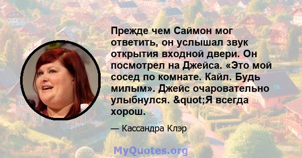 Прежде чем Саймон мог ответить, он услышал звук открытия входной двери. Он посмотрел на Джейса. «Это мой сосед по комнате. Кайл. Будь милым». Джейс очаровательно улыбнулся. "Я всегда хорош.