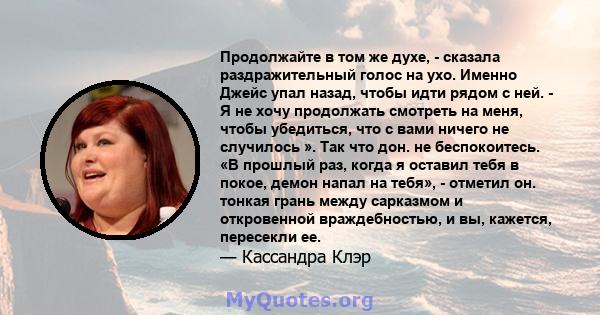 Продолжайте в том же духе, - сказала раздражительный голос на ухо. Именно Джейс упал назад, чтобы идти рядом с ней. - Я не хочу продолжать смотреть на меня, чтобы убедиться, что с вами ничего не случилось ». Так что