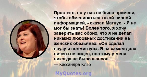 Простите, но у нас не было времени, чтобы обмениваться такой личной информацией, - сказал Магнус. - Я не мог бы знать! Более того, я хочу заверить вас обоих, что я не делал никаких любовных достижений на женских