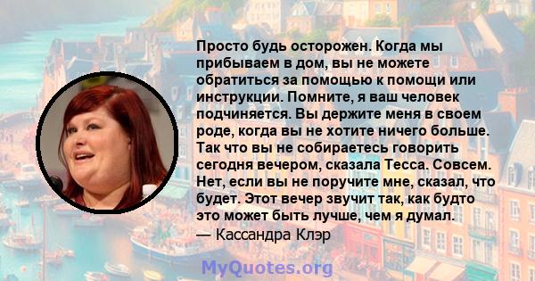 Просто будь осторожен. Когда мы прибываем в дом, вы не можете обратиться за помощью к помощи или инструкции. Помните, я ваш человек подчиняется. Вы держите меня в своем роде, когда вы не хотите ничего больше. Так что вы 