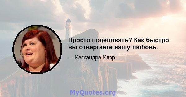 Просто поцеловать? Как быстро вы отвергаете нашу любовь.