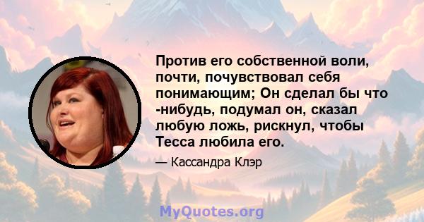 Против его собственной воли, почти, почувствовал себя понимающим; Он сделал бы что -нибудь, подумал он, сказал любую ложь, рискнул, чтобы Тесса любила его.