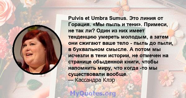 Pulvis et Umbra Sumus. Это линия от Горация. «Мы пыль и тени». Примеси, не так ли? Один из них имеет тенденцию умереть молодым, а затем они сжигают ваше тело - пыль до пыли, в буквальном смысле. А потом мы исчезли в