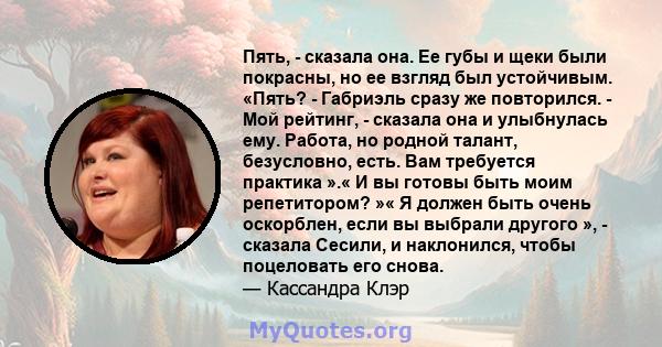 Пять, - сказала она. Ее губы и щеки были покрасны, но ее взгляд был устойчивым. «Пять? - Габриэль сразу же повторился. - Мой рейтинг, - сказала она и улыбнулась ему. Работа, но родной талант, безусловно, есть. Вам