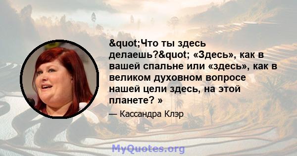 "Что ты здесь делаешь?" «Здесь», как в вашей спальне или «здесь», как в великом духовном вопросе нашей цели здесь, на этой планете? »