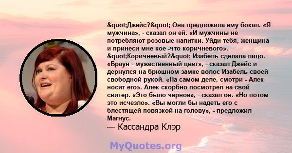 "Джейс?" Она предложила ему бокал. «Я мужчина», - сказал он ей. «И мужчины не потребляют розовые напитки. Уйди тебя, женщина и принеси мне кое -что коричневого». "Коричневый?" Изабель сделала лицо.