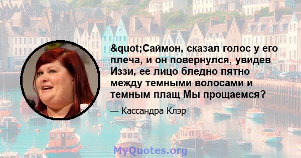 "Саймон, сказал голос у его плеча, и он повернулся, увидев Иззи, ее лицо бледно пятно между темными волосами и темным плащ Мы прощаемся?