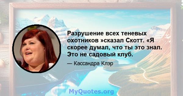 Разрушение всех теневых охотников »сказал Скотт. «Я скорее думал, что ты это знал. Это не садовый клуб.