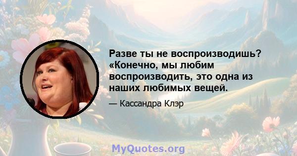 Разве ты не воспроизводишь? «Конечно, мы любим воспроизводить, это одна из наших любимых вещей.