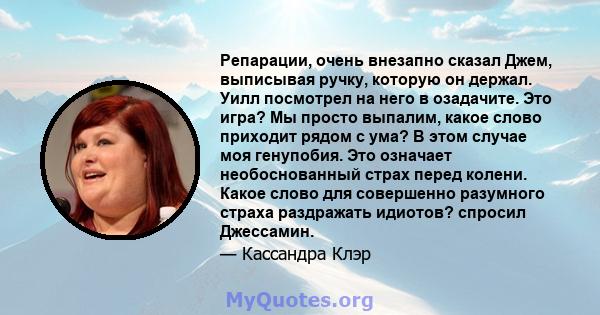 Репарации, очень внезапно сказал Джем, выписывая ручку, которую он держал. Уилл посмотрел на него в озадачите. Это игра? Мы просто выпалим, какое слово приходит рядом с ума? В этом случае моя генупобия. Это означает