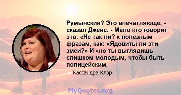 Румынский? Это впечатляюще, - сказал Джейс. - Мало кто говорит это. «Не так ли? к полезным фразам, как: «Ядовиты ли эти змеи?» И «но ты выглядишь слишком молодым, чтобы быть полицейским.