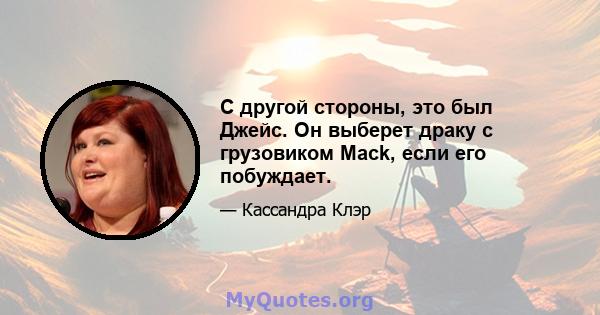 С другой стороны, это был Джейс. Он выберет драку с грузовиком Mack, если его побуждает.