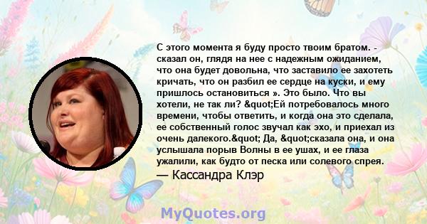 С этого момента я буду просто твоим братом. - сказал он, глядя на нее с надежным ожиданием, что она будет довольна, что заставило ее захотеть кричать, что он разбил ее сердце на куски, и ему пришлось остановиться ». Это 