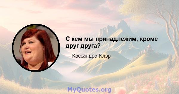 С кем мы принадлежим, кроме друг друга?