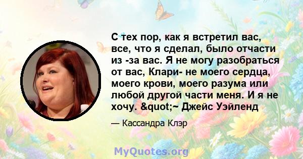 С тех пор, как я встретил вас, все, что я сделал, было отчасти из -за вас. Я не могу разобраться от вас, Клари- не моего сердца, моего крови, моего разума или любой другой части меня. И я не хочу. "~ Джейс Уэйленд