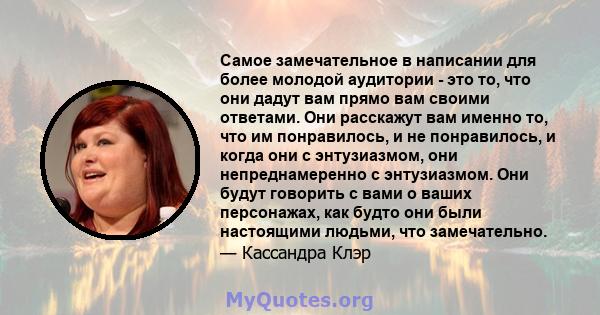 Самое замечательное в написании для более молодой аудитории - это то, что они дадут вам прямо вам своими ответами. Они расскажут вам именно то, что им понравилось, и не понравилось, и когда они с энтузиазмом, они