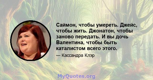 Саймон, чтобы умереть. Джейс, чтобы жить. Джонатон, чтобы заново передать. И вы дочь Валентина, чтобы быть каталистом всего этого.