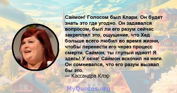 Саймон! Голосом был Клари. Он будет знать это где угодно. Он задавался вопросом, был ли его разум сейчас закреплял это, ощущение, что Хед больше всего любил во время жизни, чтобы перенести его через процесс смерти.