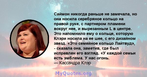 Саймон никогда раньше не замечала, но она носила серебряное кольцо на правой руке, с партнером пламени вокруг нее, и вырезанным L в центре. Это напомнило ему о кольце, которую Клэри носила на ее шее, с его дизайном