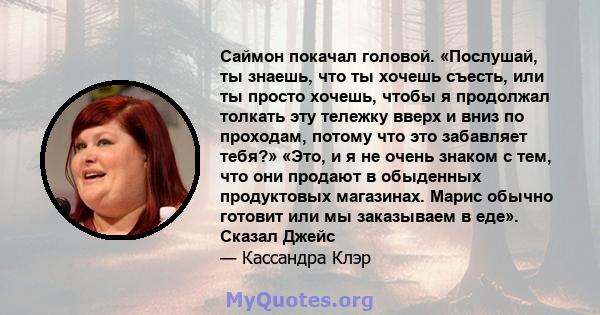 Саймон покачал головой. «Послушай, ты знаешь, что ты хочешь съесть, или ты просто хочешь, чтобы я продолжал толкать эту тележку вверх и вниз по проходам, потому что это забавляет тебя?» «Это, и я не очень знаком с тем,