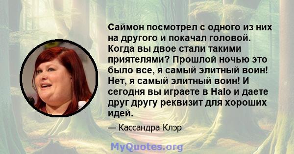 Саймон посмотрел с одного из них на другого и покачал головой. Когда вы двое стали такими приятелями? Прошлой ночью это было все, я самый элитный воин! Нет, я самый элитный воин! И сегодня вы играете в Halo и даете друг 