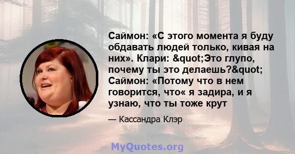 Саймон: «С этого момента я буду обдавать людей только, кивая на них». Клари: "Это глупо, почему ты это делаешь?" Саймон: «Потому что в нем говорится, что« я задира, и я узнаю, что ты тоже крут