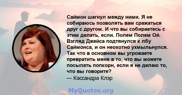 Саймон шагнул между ними. Я не собираюсь позволять вам сражаться друг с другом. И что вы собираетесь с этим делать, если. Полем Полем Ой. Взгляд Джейса подтянулся к лбу Саймонса, и он неохотно ухмыльнулся. Так что в