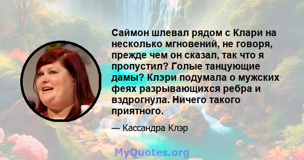 Саймон шлевал рядом с Клари на несколько мгновений, не говоря, прежде чем он сказал, так что я пропустил? Голые танцующие дамы? Клэри подумала о мужских феях разрывающихся ребра и вздрогнула. Ничего такого приятного.