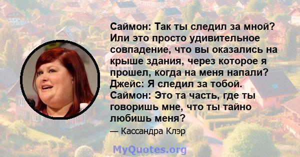 Саймон: Так ты следил за мной? Или это просто удивительное совпадение, что вы оказались на крыше здания, через которое я прошел, когда на меня напали? Джейс: Я следил за тобой. Саймон: Это та часть, где ты говоришь мне, 