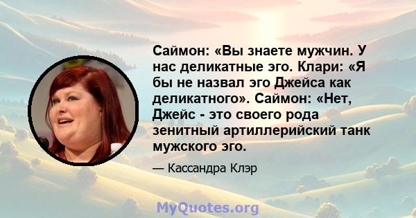 Саймон: «Вы знаете мужчин. У нас деликатные эго. Клари: «Я бы не назвал эго Джейса как деликатного». Саймон: «Нет, Джейс - это своего рода зенитный артиллерийский танк мужского эго.